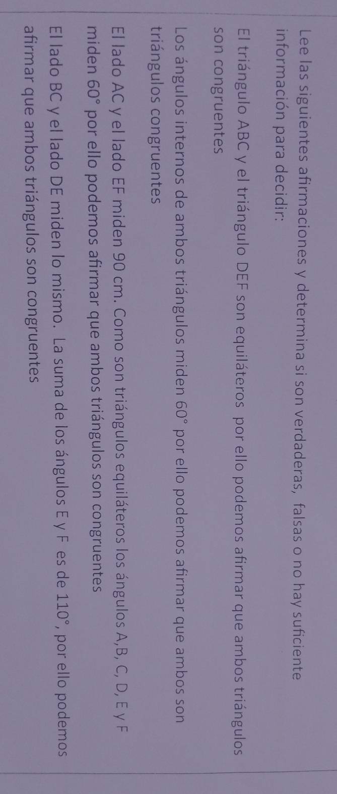 Lee las siguientes afirmaciones y determina si son verdaderas, falsas o no hay suficiente 
información para decidir: 
El triángulo ABC y el triángulo DEF son equiláteros por ello podemos afirmar que ambos triángulos 
son congruentes 
Los ángulos internos de ambos triángulos miden 60° por ello podemos afirmar que ambos son 
triángulos congruentes 
El lado AC y el lado EF miden 90 cm. Como son triángulos equiláteros los ángulos A, B, C, D, E y F
miden 60° por ello podemos afirmar que ambos triángulos son congruentes 
El lado BC y el lado DE miden lo mismo. La suma de los ángulos E y F es de 110° , por ello podemos 
afirmar que ambos triángulos son congruentes