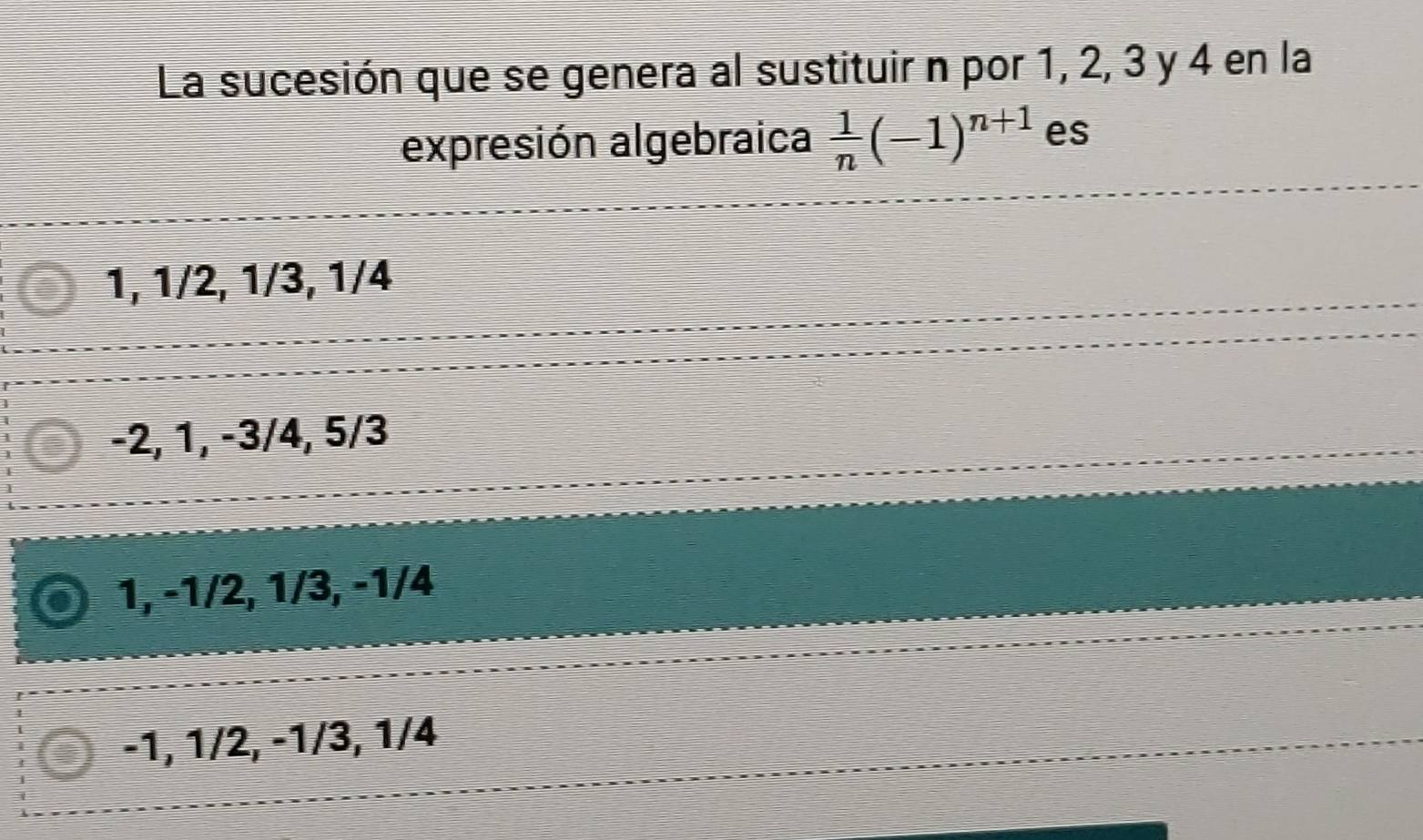 La sucesión que se genera al sustituir n por 1, 2, 3 y 4 en la
expresión algebraica  1/n (-1)^n+1 es
1, 1/2, 1/3, 1/4
−2, 1, −3/4, 5/3
1, -1/2, 1/3, -1/4
-1, 1/2, -1/3, 1/4