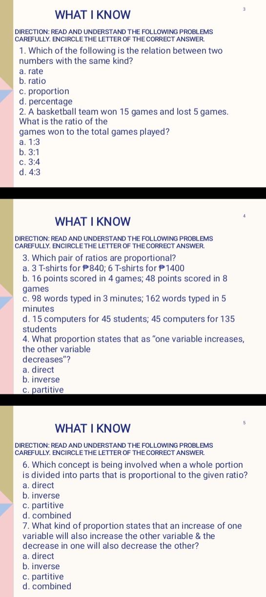 WHAT I KNOW
DIRECTION: READ AND UNDERSTAND THE FOLLOWING PROBLEMS
CAREFULLY. ENCIRCLE THE LETTER OF THE CORRECT ANSWER.
1. Which of the following is the relation between two
numbers with the same kind?
a. rate
b. ratio
c. proportion
d. percentage
2. A basketball team won 15 games and lost 5 games.
What is the ratio of the
games won to the total games played?
a. 1:3
b. 3:1
C. 3:4
d. 4:3
WHAT I KNOW
DIRECTION: READ AND UNDERSTAND THE FOLLOWING PROBLEMS
CAREFULLY. ENCIRCLE THE LETTER OF THE CORRECT ANSWER.
3. Which pair of ratios are proportional?
a. 3 T-shirts for P840; 6 T-shirts for P1400
b. 16 points scored in 4 games; 48 points scored in 8
games
c. 98 words typed in 3 minutes; 162 words typed in 5
minutes
d. 15 computers for 45 students; 45 computers for 135
students
4. What proportion states that as “one variable increases,
the other variable
decreases"?
a. direct
b. inverse
c. partitive
WHAT I KNOW
5
DIRECTION: READ AND UNDERSTAND THE FOLLOWING PROBLEMS
CAREFULLY. ENCIRCLE THE LETTER OF THE CORRECT ANSWER.
6. Which concept is being involved when a whole portion
is divided into parts that is proportional to the given ratio?
a. direct
b. inverse
c. partitive
d. combined
7. What kind of proportion states that an increase of one
variable will also increase the other variable & the
decrease in one will also decrease the other?
a. direct
b. inverse
c. partitive
d. combined