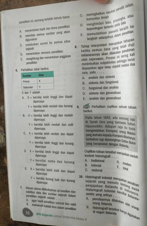 C. meningkatkan reputasi peneliti dalam
komunitas ilmiah
penelitian ini, seorang terlebih dahulu harus D. menghindari bias, prasangka, atau
kepentingan tertentu pada data
A. menentukan topik dan tema penelitian
E. memudahkan peneliti beralih ke
B. mendata semua sumber yang akan
digunakan
langkah selanjutnya dalam penelitian
C. melakukan survei ke semua situs
D. menentukan rencana penelitian 8. Tahap interpretasi merupakan tahapan
sejarah
ketika semua data yang telah diuji
E. menghitung dan menentukan anggaran kebenarannya akan dilakukan penafsiran
oleh sejarawan. Proses ini sering kali
penelitian
menimbulkan subjektivitas sehingga harus
6.erhatikan tabel berikut.
diupayakan agar tetap objektif melalui dua
cara, yaitu . . . .
A. analisis dan sintesis
B. sintesis dan fungsional
C. fungsional dan analisis
X dan Y adalah D. sintesis dan generalisasi
A. X= bernilai lebih tinggi dan dapat E. analisis dan generalisasi
dipercaya
Y= bernilai lebih rendah dan kurang 9. Perhatikan cuplikan sebuah tulisan
dipercaya berikut.
B. X= bernilai lebih tinggi dan mudah Pada tahun 1653, ada seorang raja
dipercaya di Tanah Goa yang bernama Sultan
Y= bernilai lebih rendah dan sulit
Hasanuddín. Adapun raja itu tiada
dipercaya mengindahkan Kompeni; orang Maluku
C. X= bernilai lebih rendah dan dapat yang durhaka kepada Kompeni dibantunya;
dipercaya
tambahan lagi diperanginya Sultan Buton
Y= bernilai lebih tinggi dan kurang yang bersahabat dengan Belanda
dipercaya
Cuplikan tulisan tersebut merupakan contoh
D. X= bernilai lebih tinggi dan dapat konkret historiografi . . . .
dipercaya A. tradisional D. modern
Y= bernilai sama dan kurang B. kolonial E. lokal
dipercaya
E. x= bernilai lebih baik dan dapat C. nasional
dipercaya
10. Historiografi kolonial merupakan penulisan
dipercaya
Y= berilai kurang baik dan kurang sejarah yang menulis tentang mas 
penjajahan Belanda di Indonesía
7. Alasan utama dilakukannya uji keaslian dan sentris yang artinya . . . .
validitas data dan sumber sejarah dalam
Historiografi kolonial bersifat Belanda-
penelitian sejarah adalah A. agar hasil penelitian orisinal dan valid orang Belanda
…   A. penulisannya dilakukan oleḥ orang:
B. memenuhi kaidah ilmu dalam penelitian dì negeri Belanda
B. historiografí tersebut hanya digunakan
2 5 IPS Sejarah untuk SMA/MA Kelas X