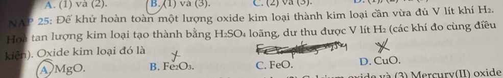 A. (1) và (2). B. (1) và (3). C. (2) va (3). D.
NAP 25: Để khử hoàn toàn một lượng oxide kim loại thành kim loại cần vừa đủ V lít khí H₂.
Hoà tan lượng kim loại tạo thành bằng H₂SO₄ loãng, dư thu được V lít H₂ (các khí đo cùng điều
kiện). Oxide kim loại đó là
A MgO. B. Fe₂O₃. C. FeO. D. CuO.
de và (3) Mercurv(II) oxide