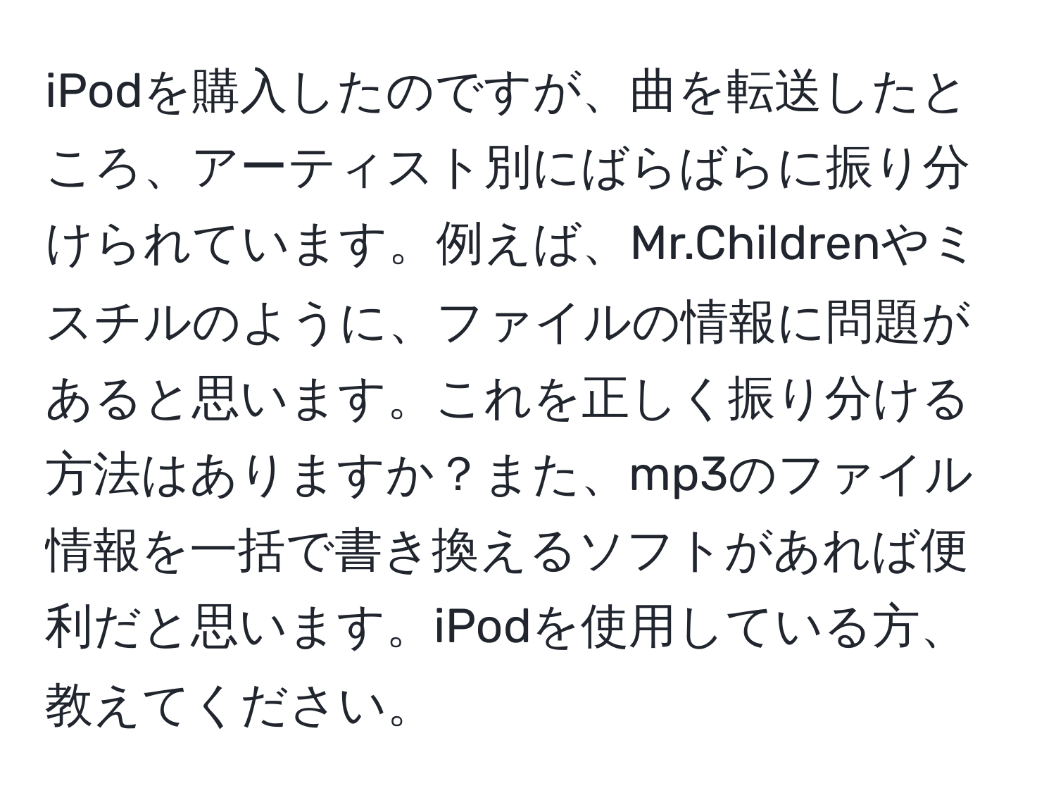 iPodを購入したのですが、曲を転送したところ、アーティスト別にばらばらに振り分けられています。例えば、Mr.Childrenやミスチルのように、ファイルの情報に問題があると思います。これを正しく振り分ける方法はありますか？また、mp3のファイル情報を一括で書き換えるソフトがあれば便利だと思います。iPodを使用している方、教えてください。