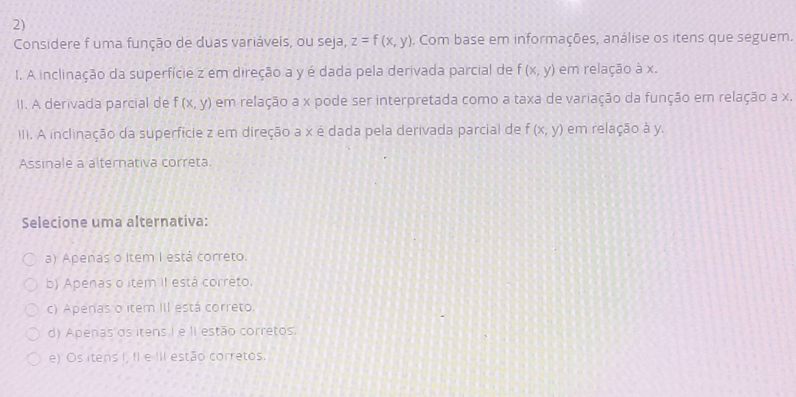 Considere f uma função de duas variáveis, ou seja, z=f(x,y). Com base em informações, análise os itens que seguem.
I. A inclinação da superfície z em direção a y é dada pela derivada parcial de f(x,y) em relação à x.
II. A derivada parcial de f(x,y) em relação a x pode ser interpretada como a taxa de variação da função em relação a x.
III. A inclinação da superfície z em direção a x é dada pela derivada parcial de f(x,y) em relação à y.
Assinale a alternativa correta.
Selecione uma alternativa:
a) Apenas o item I está correto.
b) Apenas o item II está correto.
c) Apenas o item III está correto.
d) Apenas os itens I e II estão corretos.
e) Os itens I, I) e III estão corretos.