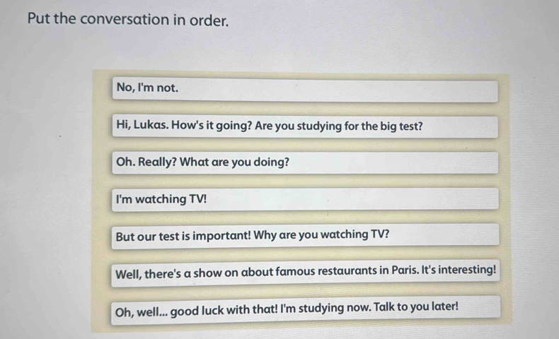 Put the conversation in order. 
No, I'm not. 
Hi, Lukas. How's it going? Are you studying for the big test? 
Oh. Really? What are you doing? 
I'm watching TV! 
But our test is important! Why are you watching TV? 
Well, there's a show on about famous restaurants in Paris. It's interesting! 
Oh, well... good luck with that! I'm studying now. Talk to you later!