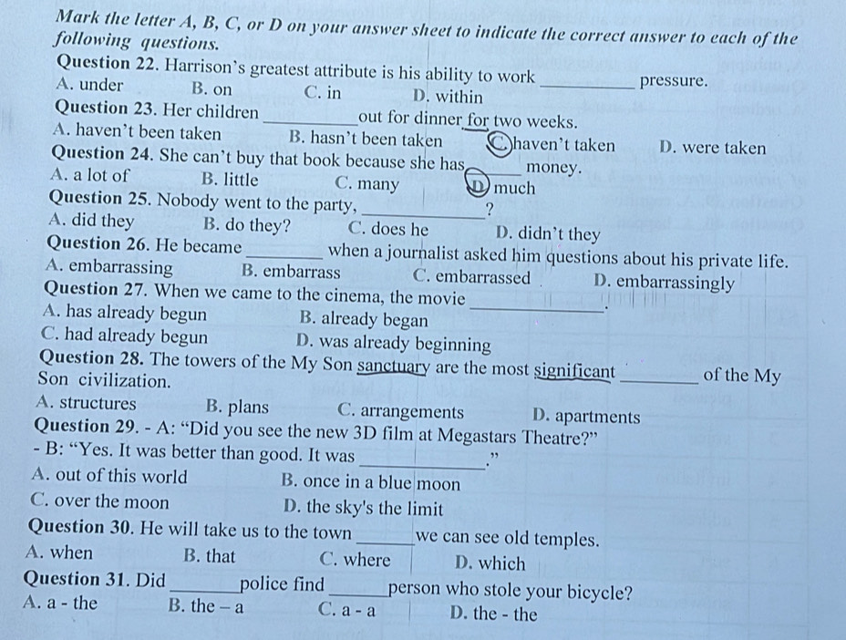 Mark the letter A, B, C, or D on your answer sheet to indicate the correct answer to each of the
following questions.
Question 22. Harrison’s greatest attribute is his ability to work
A. under B. on C. in D. within_
pressure.
Question 23. Her children _out for dinner for two weeks.
A. haven’t been taken B. hasn’t been taken C haven’t taken D. were taken
Question 24. She can’t buy that book because she has_ money.
A. a lot of B. little C. many D much
Question 25. Nobody went to the party,
_?
A. did they B. do they? C. does he D. didn’t they
Question 26. He became _when a journalist asked him questions about his private life.
A. embarrassing B. embarrass C. embarrassed D. embarrassingly
Question 27. When we came to the cinema, the movie
.
A. has already begun B. already began_
C. had already begun D. was already beginning
Question 28. The towers of the My Son sanctuary are the most significant _of the My
Son civilization.
A. structures B. plans C. arrangements D. apartments
Question 29. - A: “Did you see the new 3D film at Megastars Theatre?”
- B: “Yes. It was better than good. It was
_. ”
A. out of this world B. once in a blue moon
C. over the moon D. the sky's the limit
Question 30. He will take us to the town _we can see old temples.
A. when B. that C. where D. which
Question 31. Did _police find _person who stole your bicycle?
A. a - the B. the - a C. a - a D. the - the