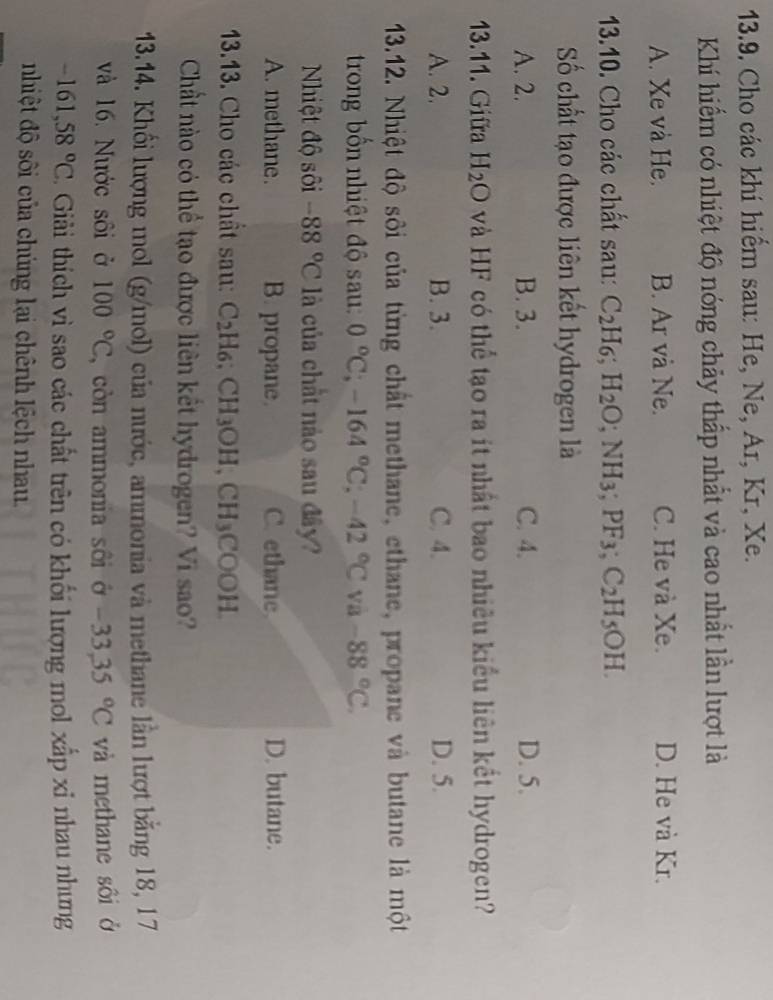 Cho các khí hiểm sau: He, Ne, Ar, Kr, Xe.
Khí hiếm có nhiệt độ nóng chảy thấp nhất và cao nhất lần lượt là
A. Xe và He. B. Ar và Ne. C. He và Xe. D. He và Kr.
13.10. Cho các chất sau: C_2H_6;H_2O;NH_3;PF_3;C_2H_5OH.
Số chất tạo được liên kết hydrogen là
A. 2. B. 3. C. 4. D. 5.
13.11. Giữra H_2O và HF có thể tạo ra ít nhất bao nhiêu kiểu liên kết hydrogen?
A. 2. B. 3. C. 4. D. 5.
13.12. Nhiệt độ sôi của từng chất methane, ethane, propane và butane là một
trong bốn nhiệt độ sau: 0°C;-164°C;-42°C và -88°C.
Nhiệt độ sối -88°C là của chất nào sau đây?
A. methane. B. propane. C. ethane D. butane.
13.13. Cho các chất sau: C_2H_6: CH_3OH,CH_3COOH.
Chất nào có thể tạo được liên kết hydrogen? Vi sao?
13.14. Khối lượng mol (g/mol) của nước, ammonia và methane lần lượt bằng 18, 17
và 16. Nước sôi ở 100°C , còn ammonia sôi ở -33,35°C và methane sôi ở
-161,58°C. Giải thích vì sao các chất trên có khối lượng mol xấp xỉ nhau nhưng
nhiệt độ sôi của chúng lại chênh lệch nhau.