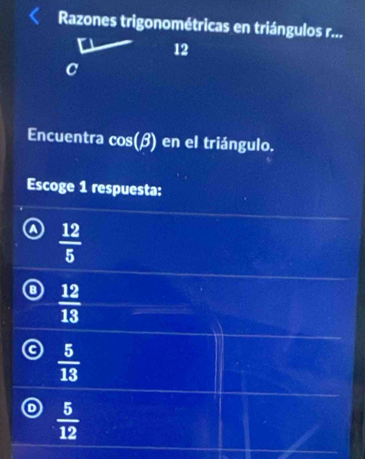 Razones trigonométricas en triángulos r...
12
C
Encuentra cos (beta ) en el triángulo.
Escoge 1 respuesta:
 12/5 
 12/13 
 5/13 
 5/12 