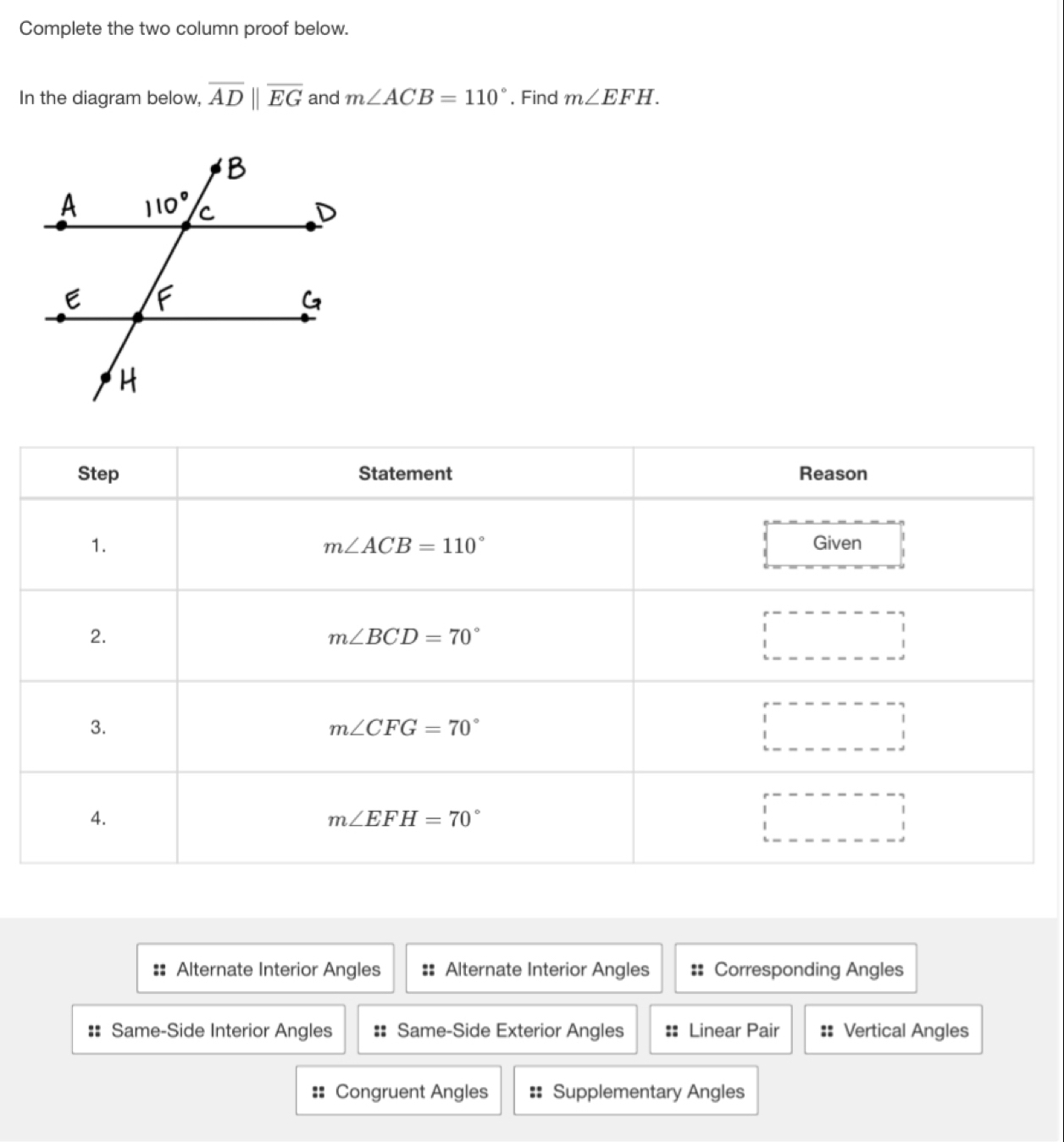 Complete the two column proof below.
In the diagram below, overline ADparallel overline EG and m∠ ACB=110° , Find m∠ EFH.
Alternate Interior Angles Alternate Interior Angles Corresponding Angles
:: Same-Side Interior Angles Same-Side Exterior Angles Linear Pair :: Vertical Angles
== Congruent Angles =: Supplementary Angles