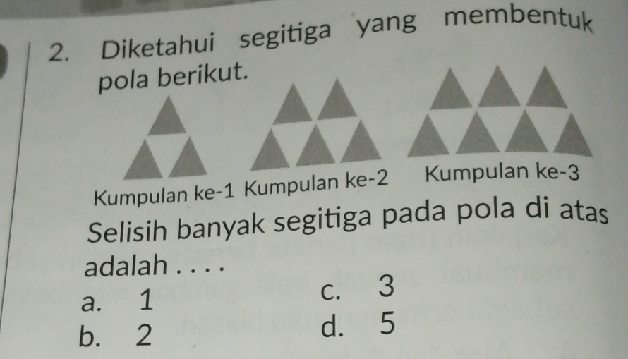 Diketahui segitiga yang membentuk
pola berikut.
Kumpulan ke -1 Kumpulan ke -2 Kumpulan ke -3
Selisih banyak segitiga pada pola di atas
adalah . . . .
a. 1 c. 3
b. 2 d. 5