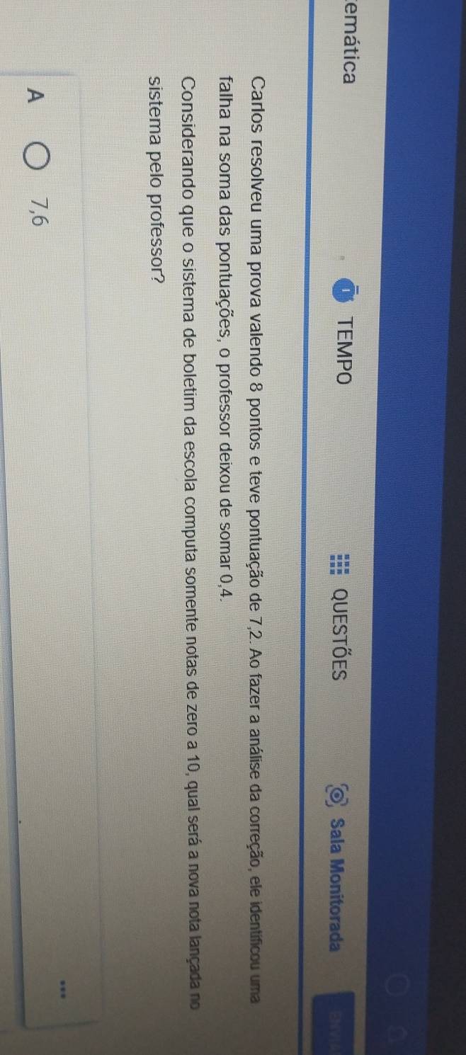 temática
TEMPO Questões Sala Monitorada ENVIA
Carlos resolveu uma prova valendo 8 pontos e teve pontuação de 7,2. Ao fazer a análise da correção, ele identíficou uma
falha na soma das pontuações, o professor deixou de somar 0,4.
Considerando que o sistema de boletim da escola computa somente notas de zero a 10, qual será a nova nota lançada no
sistema pelo professor?
A 7,6