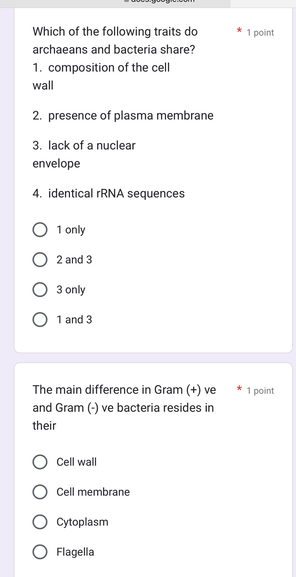 Which of the following traits do 1 point
archaeans and bacteria share?
1. composition of the cell
wall
2. presence of plasma membrane
3. lack of a nuclear
envelope
4. identical rRNA sequences
1 only
2 and 3
3 only
1 and 3
The main difference in Gram (+) ve * 1 point
and Gram (-) ve bacteria resides in
their
Cell wall
Cell membrane
Cytoplasm
Flagella