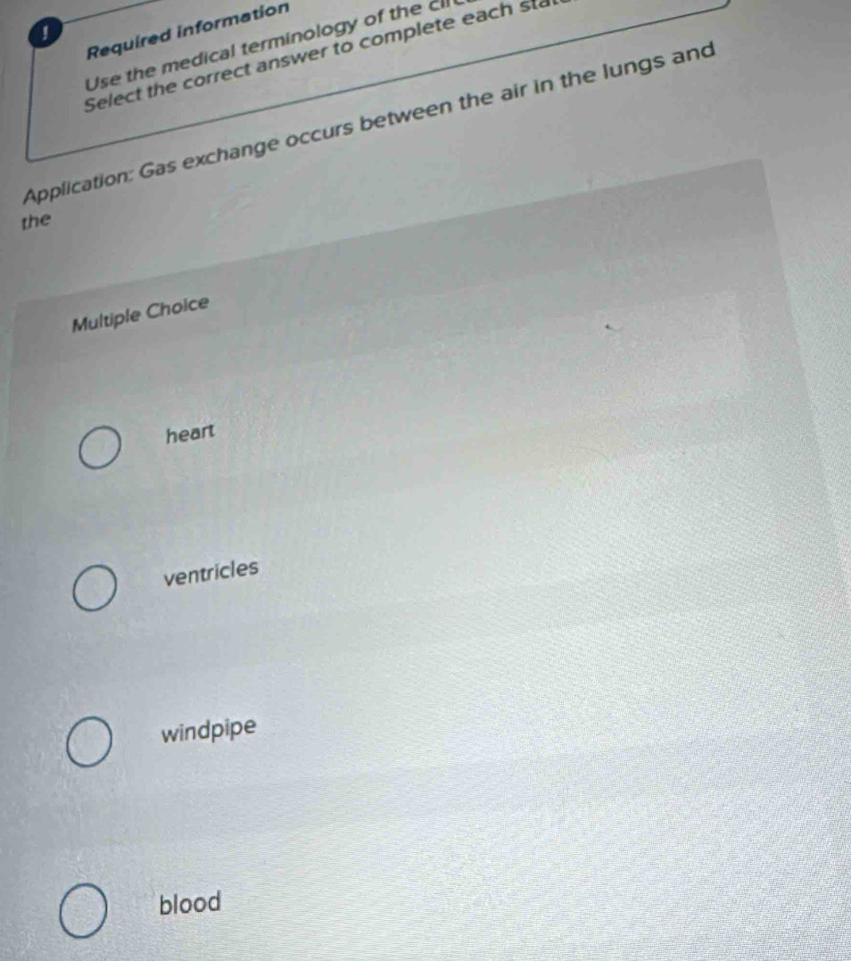 Required information
Use the medical terminology of the 
Select the correct answer to complete each sta
Application: Gas exchange occurs between the air in the lungs and
the
Multiple Choice
heart
ventricles
windpipe
blood