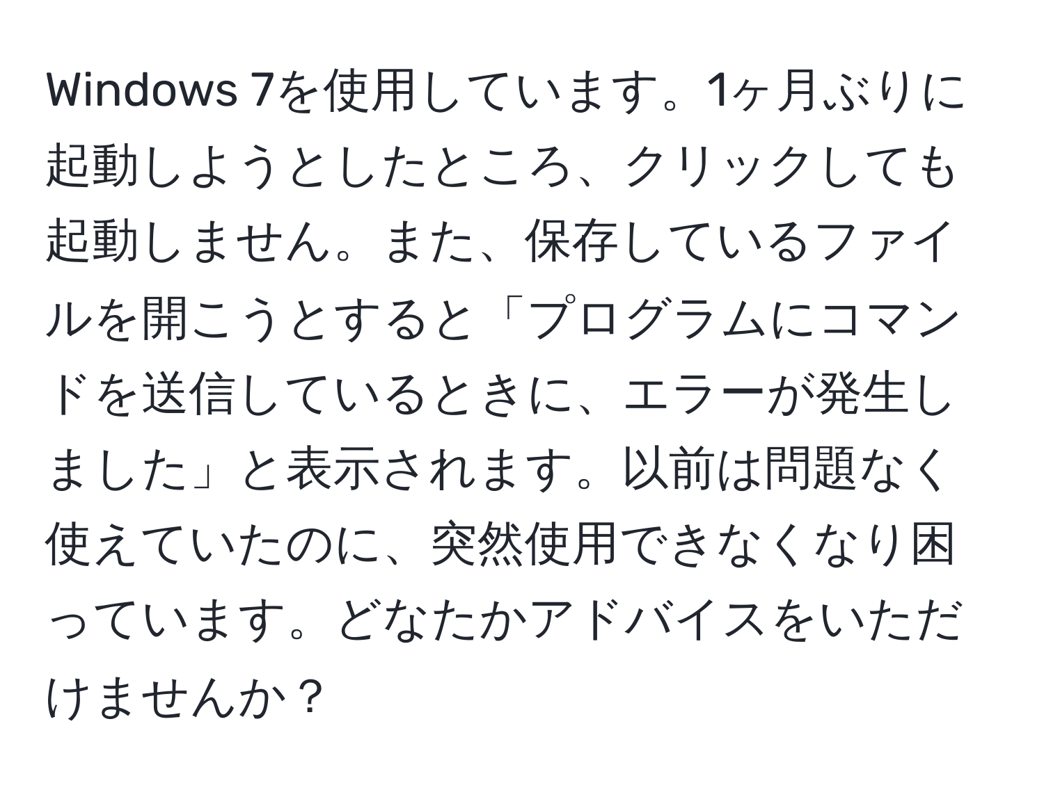 Windows 7を使用しています。1ヶ月ぶりに起動しようとしたところ、クリックしても起動しません。また、保存しているファイルを開こうとすると「プログラムにコマンドを送信しているときに、エラーが発生しました」と表示されます。以前は問題なく使えていたのに、突然使用できなくなり困っています。どなたかアドバイスをいただけませんか？