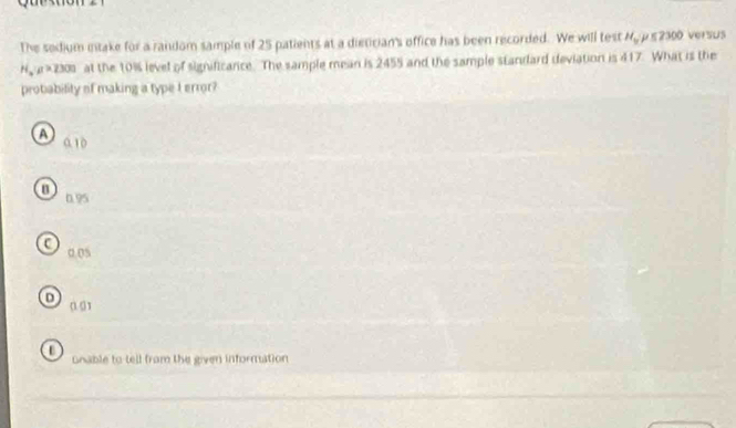 The sedium intake for a random sample of 25 patients at a dieticians office has been recorded. We will test H_y μ ≤2300 versus
Ng a 2301 at the 10% level of significance. The sample mean is 2455 and the sample standard deviation is 417. What is the
probability of making a type I error?
A 010
n 0.95
C 0.05
D
uoable to tell from the given information