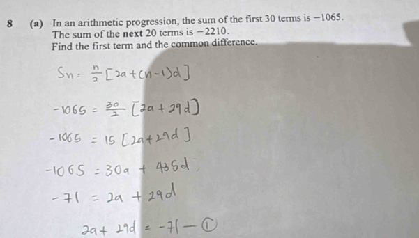 8 (a) In an arithmetic progression, the sum of the first 30 terms is −1065. 
The sum of the next 20 terms is −2210. 
Find the first term and the common difference.