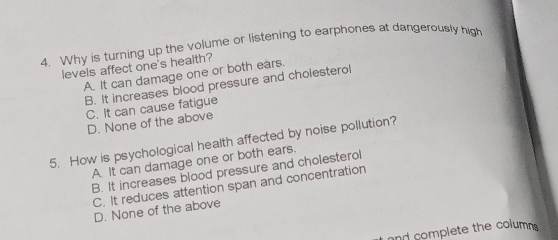 Why is turning up the volume or listening to earphones at dangerously high
levels affect one's health?
A. It can damage one or both ears.
B. It increases blood pressure and cholesterol
C. It can cause fatigue
D. None of the above
5. How is psychological health affected by noise pollution?
A. It can damage one or both ears.
B. It increases blood pressure and cholesterol
C. It reduces attention span and concentration
D. None of the above
and complete the columns .