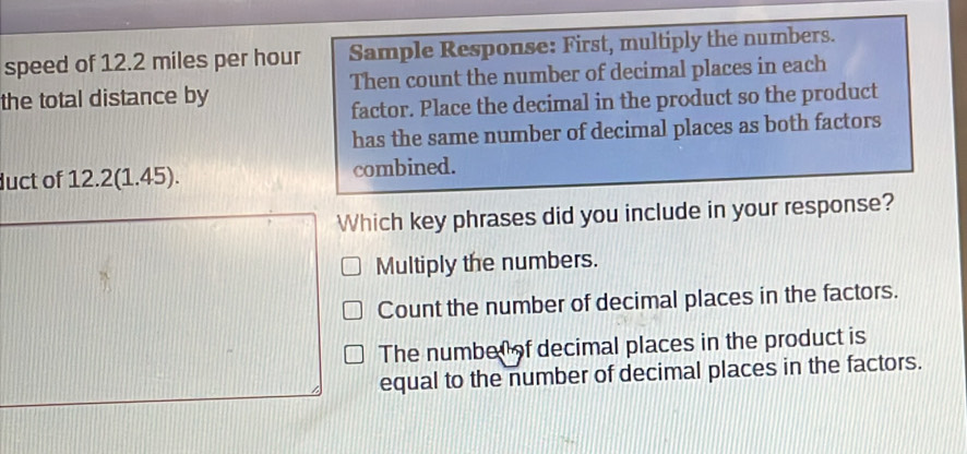 speed of 12.2 miles per hour Sample Response: First, multiply the numbers.
the total distance by Then count the number of decimal places in each
factor. Place the decimal in the product so the product
has the same number of decimal places as both factors
duct of 12.2(1.45). combined.
Which key phrases did you include in your response?
Multiply the numbers.
Count the number of decimal places in the factors.
The numbel of decimal places in the product is
equal to the number of decimal places in the factors.