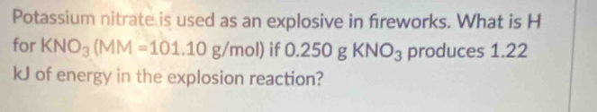 Potassium nitrate is used as an explosive in fireworks. What is H
for KNO_3(MM=101.10g/mol) if O. 250gKNO_3 produces 1.22
kJ of energy in the explosion reaction?