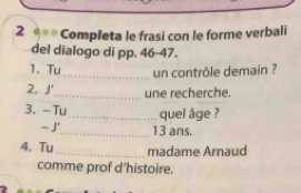 Completa le frasi con le forme verbali 
del dialogo di pp. 46-47. 
1. Tu _un contrôle demain ? 
2. J'_ une recherche. 
3. - Tu_ quel âge ? 
_ 13 ans. 
4. Tu_ madame Arnaud 
comme prof d'histoire.