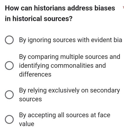 How can historians address biases
in historical sources?
By ignoring sources with evident bia
By comparing multiple sources and
identifying commonalities and
differences
By relying exclusively on secondary
sources
By accepting all sources at face
value