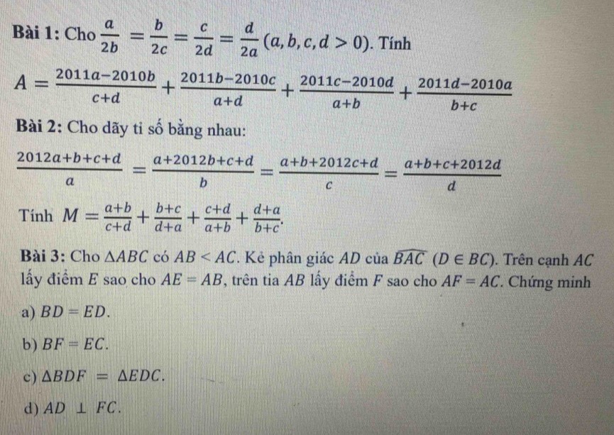 Cho  a/2b = b/2c = c/2d = d/2a (a,b,c,d>0). Tính
A= (2011a-2010b)/c+d + (2011b-2010c)/a+d + (2011c-2010d)/a+b + (2011d-2010a)/b+c 
Bài 2: Cho dãy tỉ số bằng nhau:
 (2012a+b+c+d)/a = (a+2012b+c+d)/b = (a+b+2012c+d)/c = (a+b+c+2012d)/d 
Tính M= (a+b)/c+d + (b+c)/d+a + (c+d)/a+b + (d+a)/b+c . 
Bài 3: Cho △ ABC có AB . Kẻ phân giác AD của widehat BAC(D∈ BC). Trên cạnh AC
ấy điểm E sao cho AE=AB , trên tia AB lấy điểm F sao cho AF=AC. Chứng minh
a) BD=ED. 
b) BF=EC. 
c) △ BDF=△ EDC. 
d) AD⊥ FC.