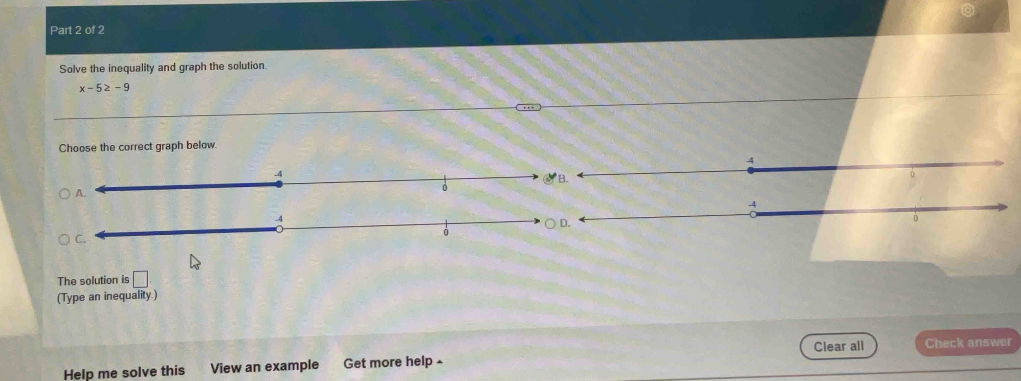 Solve the inequality and graph the solution.
x-5≥ -9
Choose the correct graph below.
-4
-4
The solution is □
(Type an inequality.)
Clear all Check answer
Help me solve this View an example Get more help £