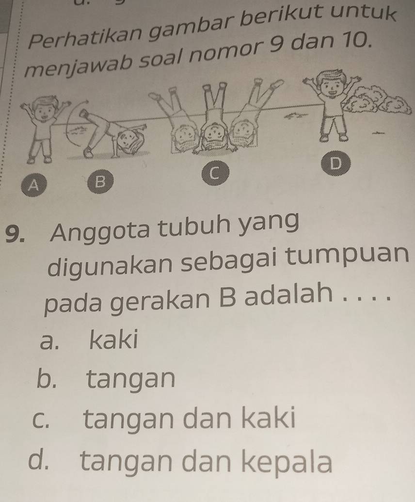 Perhatikan gambar berikut untuk
soal nomor 9 dan 10.
9. Anggota tubuh yang
digunakan sebagai tumpuan
pada gerakan B adalah . . . .
a. kaki
b. tangan
c. tangan dan kaki
d. tangan dan kepala