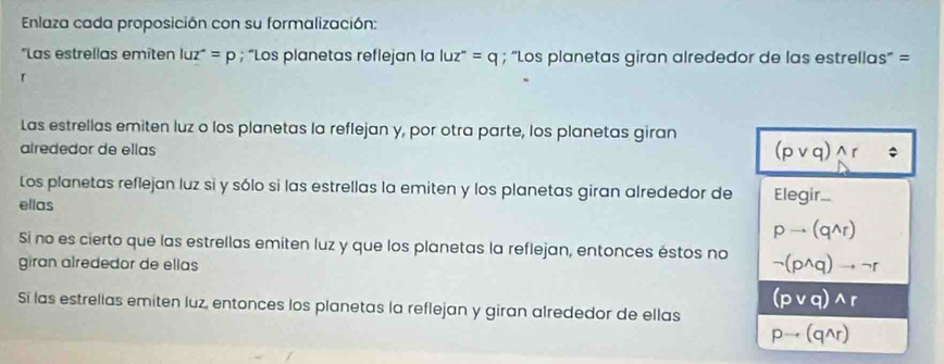 Enlaza cada proposición con su formalización:
*Las estrellas emiten luz^(wedge)=p; “Los planetas reflejan la luz^-=q; “Los planetas giran alrededor de las estrellas' =
「
Las estrellas emiten luz o los planetas la reflejan y, por otra parte, los planetas giran
alrededor de ellas
(pvee q)wedge r
Los planetas reflejan luz si y sólo si las estrellas la emiten y los planetas giran alrededor de Elegir..
ellas
pto (q^(wedge)r)
Si no es cierto que las estrellas emiten luz y que los planetas la reflejan, entonces éstos no neg (p^(wedge)q)to neg r
giran alrededor de ellas
(pvee q)wedge r
Sí las estrellas emiten luz, entonces los planetas la reflejan y giran alrededor de ellas
pto (qwedge r)