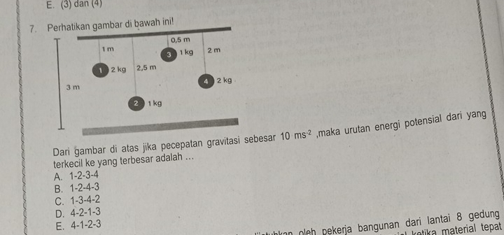 E. (3) dan (4)
7.gambar di bawah ini!
Dari gambar di atas jika pecepatan gravitasi sebesar 10ms^(-2) ,maka urutan energi potensial dari yang
terkecil ke yang terbesar adalah ..
A. 1 -2 -3 -4
B. 1 -2 -4 -3
C. 1 -3 -4 -2
D. 4-2-1-3
kan oleh pekerja bangunan dari lantai 8 gedung
E. 4-1-2-3
ketika material tepat