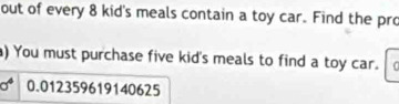 out of every 8 kid's meals contain a toy car. Find the pro 
) You must purchase five kid's meals to find a toy car.
0.012359619140625