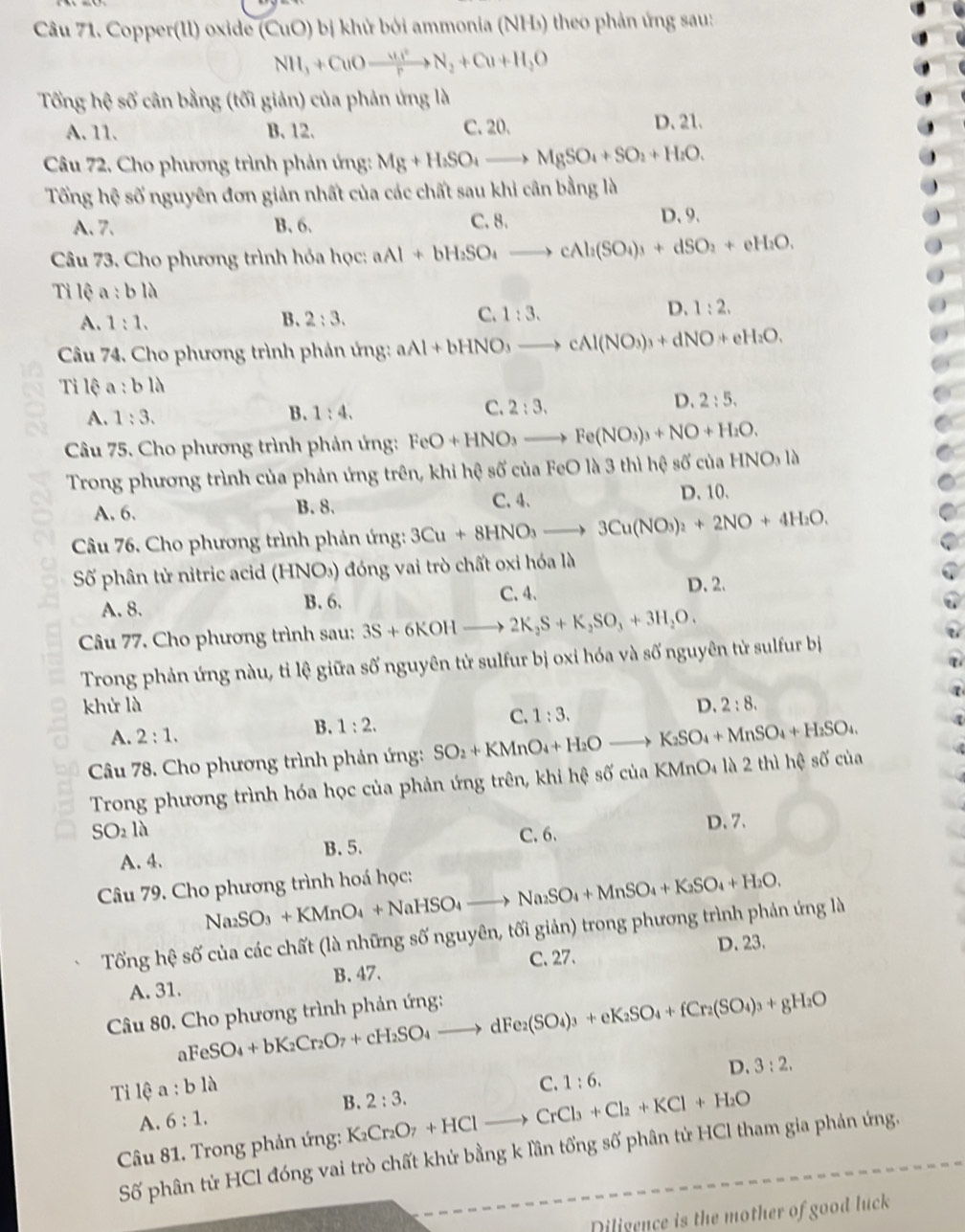 Copper(Il) oxide (CuO) bị khử bởi ammonia (NH₃) theo phản ứng sau:
NH_3+CuOxrightarrow uu^)NN_2+Cu+H_2O
Tổng hệ số cân bằng (tối giản) của phản ứng là
A. 11. B. 12. C. 20. D. 21.
Câu 72, Cho phương trình phản ứng: Mg+H_2SO_4to MgSO_4+SO_2+H_2O.
Tổng hệ số nguyên đơn giản nhất của các chất sau khi cân bằng là
A. 7. B.6.
C. 8. D、9.
Câu 73. Cho phương trình hóa học: aAl+bH_2SO_4to cAl_2(SO_4)_3+dSO_2+eH_2O.
Tỉ lệ a:bllambda
A. 1:1. B. 2:3. C. 1:3. D. 1:2.
Câu 74. Cho phương trình phản ứng: aAl+bHNO_3to cAl(NO_3)_3+dNO+eH_2O.
Tỉ lệ a:bllambda
A. 1:3. B. 1:4.
C. 2:3.
D. 2:5.
Câu 75. Cho phương trình phản ứng: FeO+HNO_3to Fe(NO_3)_3+NO+H_2O.
Trong phương trình của phản ứng trên, khi hệ số của FeO là 3 thì hệ số của HNO_3la
C. 4.
A. 6. B. 8. D. 10.
Câu 76. Cho phương trình phản ứng: 3Cu+8HNO_3to 3Cu(NO_3)_2+2NO+4H_2O.
Số phân tử nitric acid (HNO₃) đóng vai trò chất oxi hóa là
A. 8. B. 6. C. 4.
D. 2.
Câu 77. Cho phương trình sau: 3S+6KOHto 2K_2S+K_2SO_3+3H_2O.
Trong phản ứng nàu, tỉ lệ giữa số nguyên tử sulfur bị oxi hóa và số nguyên tử sulfur bị
khử là D. 2:8.
A. 2:1.
B. 1:2.
C. 1:3.
Câu 78. Cho phương trình phản ứng: SO_2+KMnO_4+H_2Oto K_2SO_4+MnSO_4+H_2SO_4.
Trong phương trình hóa học của phản ứng trên, khi hệ số của KMnO₄ là 2 thì hệ số của
SO_2llambda C. 6. D. 7.
A. 4. B. 5.
Câu 79. Cho phương trình hoá học:
Na_2SO_3+KMnO_4+NaHSO_4to Na_2SO_4+MnSO_4+K_2SO_4+H_2O.
Tối gh? số của các chất (là những số nguyên, tối giản) trong phương trình phản ứng là
C. 27.
A. 31. B. 47. D. 23.
aFeSO_4+bK_2Cr_2O_7+cH_2SO_4to dFe_2(SO_4)_3+eK_2SO_4+fCr_2(SO_4)_3+gH_2O
Câu 80. Cho phương trình phản ứng:
D. 3:2.
Tilea:bllambda
A. 6:1. B. 2:3. C. 1:6.
Câu 81. Trong phản ứng: K_2Cr_2O_7+HClto CrCl_3+Cl_2+KCl+H_2O
Số phân tử HCl đóng vai trò chất khử bằng k lần tổng số phân tử HCl tham gia phản ứng.
Diligence is the mother of good luck