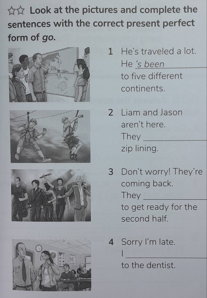 Look at the pictures and complete the 
sentences with the correct present perfect 
form of go. 
1 He's traveled a lot. 
He 's been 
to five different 
continents. 
2 Liam and Jason 
aren't here. 
They_ 
zip lining. 
3 Don't worry! They're 
coming back. 
They_ 
to get ready for the 
second half. 
4 Sorry I'm late. 
_ 
to the dentist.