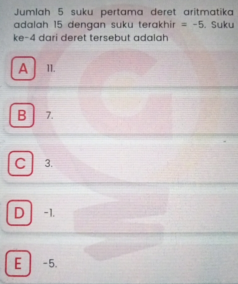 Jumlah 5 suku pertama deret aritmatika
adalah 15 dengan suku terakhir =-5. Suku
ke -4 dari deret tersebut adalah
A 11.
B 7.
C 3.
D -1.
E -5.