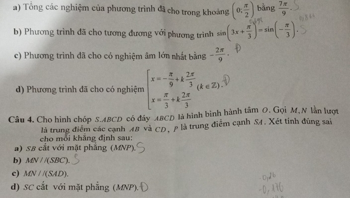 Tông các nghiệm của phương trình đã cho trong khoảng (0: π /2 ) bằng  7π /9 
b) Phương trình đã cho tương đương với phương trình sin (3x+ π /3 )=sin (- π /3 ). 
c) Phương trình đã cho có nghiệm âm lớn nhất bằng - 2π /9 ·
d) Phương trình đã cho có nghiệm beginarrayl x=- π /9 +k 2π /3  x= π /3 +k 2π /3 endarray.  (k∈ Z). 
Câu 4. Cho hình chóp S. ABCD có đáy ABCD là hình bình thành tâm 0. Gọi M,N lần lượt
là trung điểm các cạnh AB và CD, p là trung điểm cạnh SA. Xét tính đúng sai
cho mỗi khăng định sau:
a) SB cắt với mặt phắng (MNP).
b) MN//(SBC).
c) MN//(SAD). 
d) SC cắt với mặt phẳng (MNP).