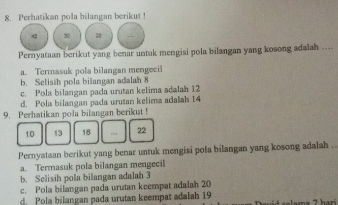 Perhatikan pola bilangan berikut !
42 32 22
Pernyataan berikut yang benar untuk mengisi pola bilangan yang kosong adalah …...
a. Termasuk pola bilangan mengecil
b. Selisih pola bilangan adalah 8
c. Pola bilangan pada urutan kelima adalah 12
d. Pola bilangan pada urutan kelima adalah 14
9. Perhatikan pola bilangan berikut !
10 13 16._ 22
Pernyataan berikut yang benar untuk mengisi pola bilangan yang kosong adalah .
a. Termasuk pola bilangan mengecil
b. Selisih pola bilangan adalah 3
c. Pola bilangan pada urutan keempat adalah 20
d. Pola bilangan pada urutan keempat adalah 19