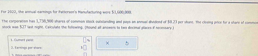 For 2022, the annual earnings for Patterson's Manufacturing were $1,600,000. 
The corporation has 1,738,900 shares of common stock outstanding and pays an annual dividend of $0.23 per share. The closing price for a share of common 
stock was $27 last night. Calculate the following. (Round all answers to two decimal places if necessary.) 
1. Current yield: % × 
2. Earnings per share: