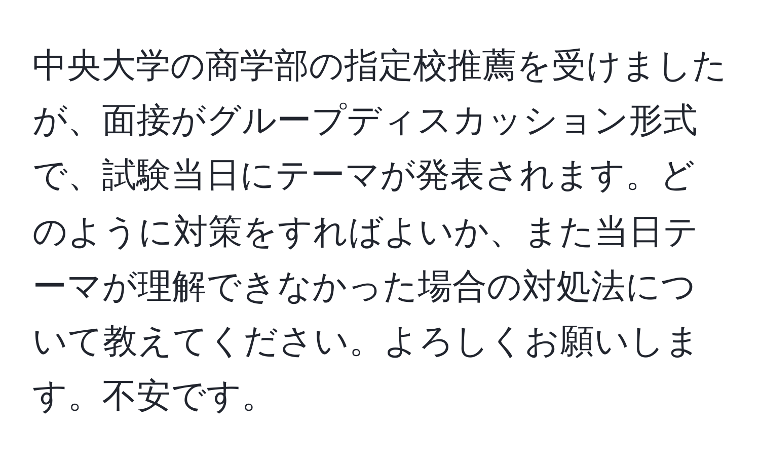 中央大学の商学部の指定校推薦を受けましたが、面接がグループディスカッション形式で、試験当日にテーマが発表されます。どのように対策をすればよいか、また当日テーマが理解できなかった場合の対処法について教えてください。よろしくお願いします。不安です。