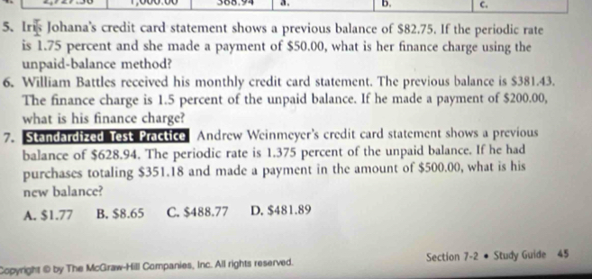 368.94 a . b. C.
5. Iris Johana's credit card statement shows a previous balance of $82.75. If the periodic rate
is 1.75 percent and she made a payment of $50.00, what is her finance charge using the
unpaid-balance method?
6. William Battles received his monthly credit card statement. The previous balance is $381.43.
The finance charge is 1.5 percent of the unpaid balance. If he made a payment of $200.00,
what is his finance charge?
7. Standardized Test Practice Andrew Weinmeyer’s credit card statement shows a previous
balance of $628.94. The periodic rate is 1.375 percent of the unpaid balance. If he had
purchases totaling $351.18 and made a payment in the amount of $500.00, what is his
new balance?
A. $1.77 B. $8.65 C. $488.77 D. $481.89
Copyright @ by The McGraw-Hill Companies, Inc. All rights reserved. Section 7-2 ● Study Guide 45