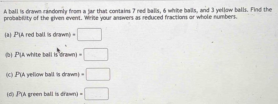 A ball is drawn randomly from a jar that contains 7 red balls, 6 white balls, and 3 yellow balls. Find the 
probability of the given event. Write your answers as reduced fractions or whole numbers. 
(a) P(Aredballisdrawn)=□
(b) . P( A white ball is drawn)=□
(c) P(A yellow ba llisdrawn)=□
(d) P(A gr eenballisdrawn)=□