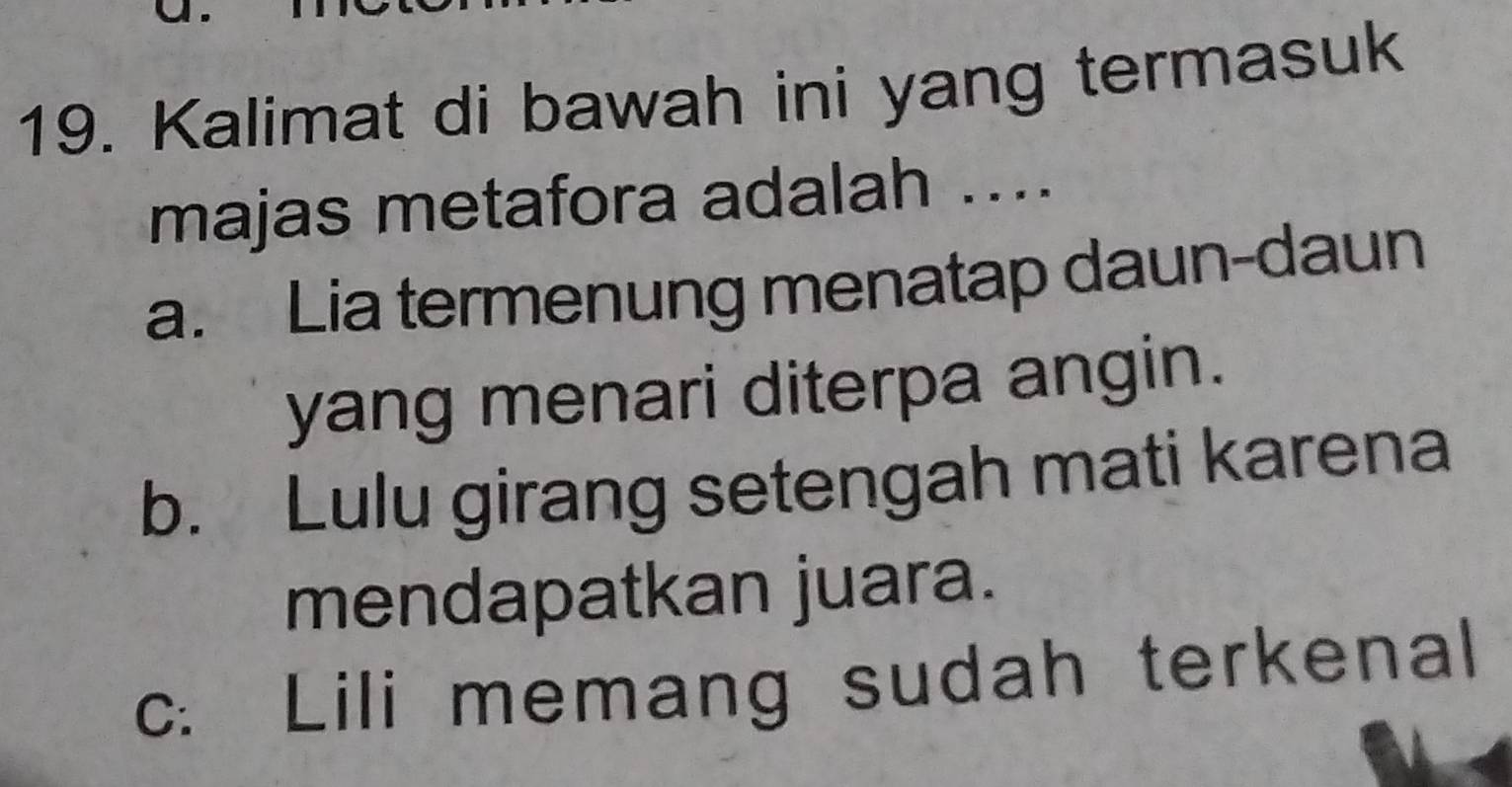 Kalimat di bawah ini yang termasuk
majas metafora adalah ...
a. Lia termenung menatap daun-daun
yang menari diterpa angin.
b. Lulu girang setengah mati karena
mendapatkan juara.
c. Lili memang sudah terkenal