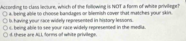 According to class lecture, which of the following is NOT a form of white privilege?
a, being able to choose bandages or blemish cover that matches your skin.
b. having your race widely represented in history lessons.
c. being able to see your race widely represented in the media.
d. these are ALL forms of white privilege.