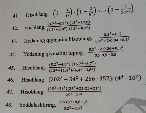 Hisoblang. (1- 1/4^2 )· (1- 1/5^2 )·s · (1- 1/102^2 )
42. Hisblang.  ((3,7^2-6,3^2)· (13^2-12,6))/(4,2^2-5,8^2)· (2,3^2-0,3^2) 
43. Ifodaning qiymatini hisoblang.  (0,5^2-0,5)/0,4^2+2· 0,04+0,1^2 
44. Ifodaning qiymatini toping.  (0,2^2-2· 0,06+0,3^2)/0,5· 0,9-0,5 
45. Hisoblang.  ((5,2^2-4,8^2)· (16,7^2-6,7^2))/(12^2-11,4^2)· (6,4^2-3,6^2) 
46. Hisoblang. (202^2-54^2+256· 352):(4^4· 10^2)
47. Hisoblang.  ((25^2-21^2)(25^2+21· 25+21^2))/25^3-21^3 
48. Soddalashtiring.  (0,6· 0,8+0,6· 1,2)/0,2^2-0,4^2 