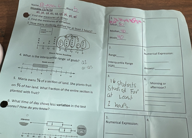 Name 
Block 
Mondav 11/4/24 40, 35, 49, 85, 68, 65, 35, 40, 40 < 
. Find the measures of center. Mean 
2. Find the measures of variation. 
4. 
3. How many students studied for at least  2 hours? Median_ 
tarsX 
_ 
_ 
Mode 
2. 
5. 
Range 
ding 
Numerical Expression: 
4. What is the interquartile range o Interquartile Range_ 
(IQR)_ Answer:_ 
3. 
6. 
Maria owns % of a section of land. She plants fruit 
Morning or 
afternoon? 
on 3 of her land. What fraction of the entire section is 
_ 
planted with fruit? 
_ 
_ 
6. What time of day shows less variation in the test 
_ 
cores? How do you know? 
1. 
4. 
Numerical Expression:
60 “ 70 74 
_