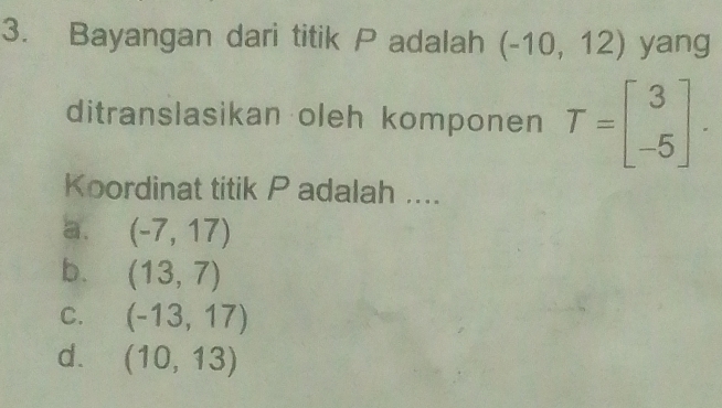 Bayangan dari titik P adalah (-10,12) yang
ditranslasikan oleh komponen T=beginbmatrix 3 -5endbmatrix. 
Koordinat titik P adalah ....
a. (-7,17)
b. (13,7)
C. (-13,17)
d. (10,13)