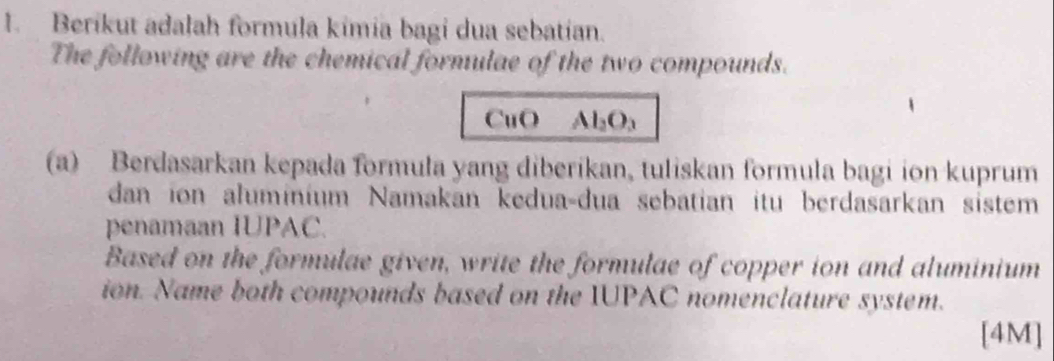 Berikut adalah formula kimia bagi dua sebatian. 
The following are the chemical formulae of the two compounds. 
CuO Al_2O_3
(a) Berdasarkan kepada formula yang diberikan, tuliskan formula bagi ion kuprum 
dan ion aluminium Namakan kedua-dua sebatian itu berdasarkan sistem 
penamaan IUPAC. 
Based on the formulae given, write the formulae of copper ion and aluminium 
ion. Name both compounds based on the IUPAC nomenclature system. 
[4M]