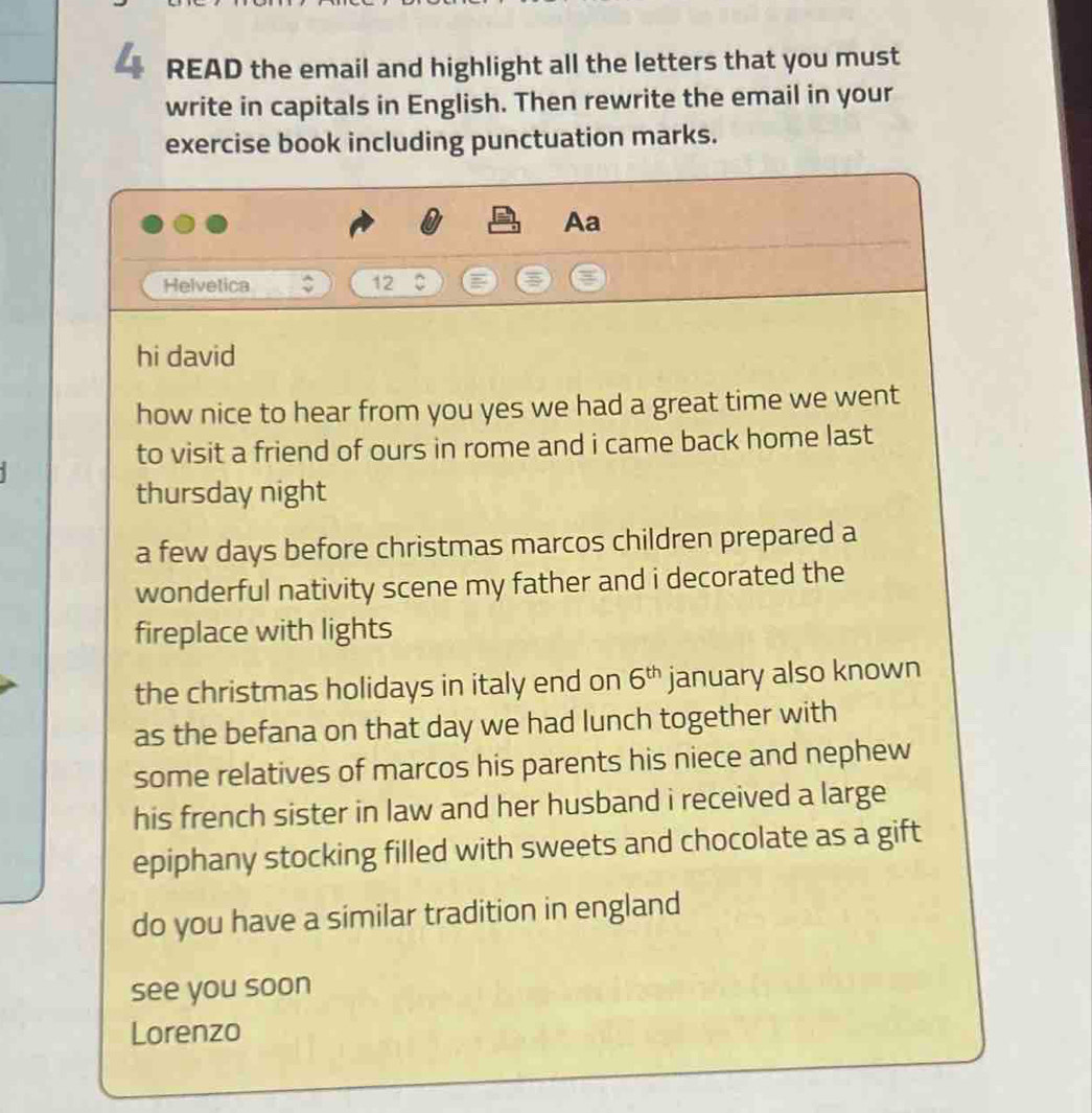 READ the email and highlight all the letters that you must 
write in capitals in English. Then rewrite the email in your 
exercise book including punctuation marks. 
Aa 
Helvetica 12 ~ 
hi david 
how nice to hear from you yes we had a great time we went 
to visit a friend of ours in rome and i came back home last 
thursday night 
a few days before christmas marcos children prepared a 
wonderful nativity scene my father and i decorated the 
fireplace with lights 
the christmas holidays in italy end on 6^(th) january also known 
as the befana on that day we had lunch together with 
some relatives of marcos his parents his niece and nephew 
his french sister in law and her husband i received a large 
epiphany stocking filled with sweets and chocolate as a gift 
do you have a similar tradition in england 
see you soon 
Lorenzo