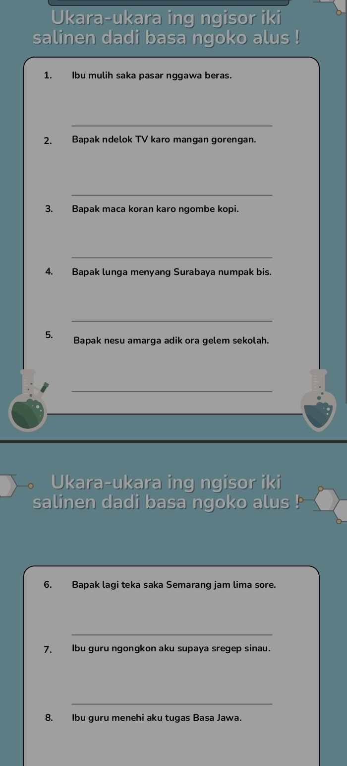 Ukara-ukara ing ngisor iki 
salinen dadi basa ngoko alus ! 
1. Ibu mulih saka pasar nggawa beras. 
_ 
2. Bapak ndelok TV karo mangan gorengan. 
_ 
3. Bapak maca koran karo ngombe kopi. 
_ 
4. Bapak lunga menyang Surabaya numpak bis. 
_ 
5. Bapak nesu amarga adik ora gelem sekolah. 
_ 
Ukara-ukara ing ngisor iki 
salinen dadi basa ngoko alus ! 
6. Bapak lagi teka saka Semarang jam lima sore. 
_ 
7. Ibu guru ngongkon aku supaya sregep sinau. 
_ 
8. lbu guru menehi aku tugas Basa Jawa.