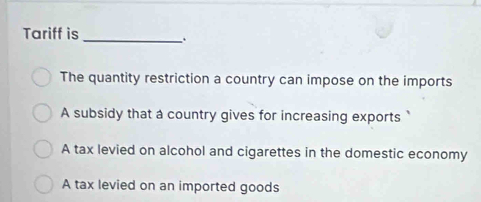 Tariff is
_
The quantity restriction a country can impose on the imports
A subsidy that a country gives for increasing exports
A tax levied on alcohol and cigarettes in the domestic economy
A tax levied on an imported goods