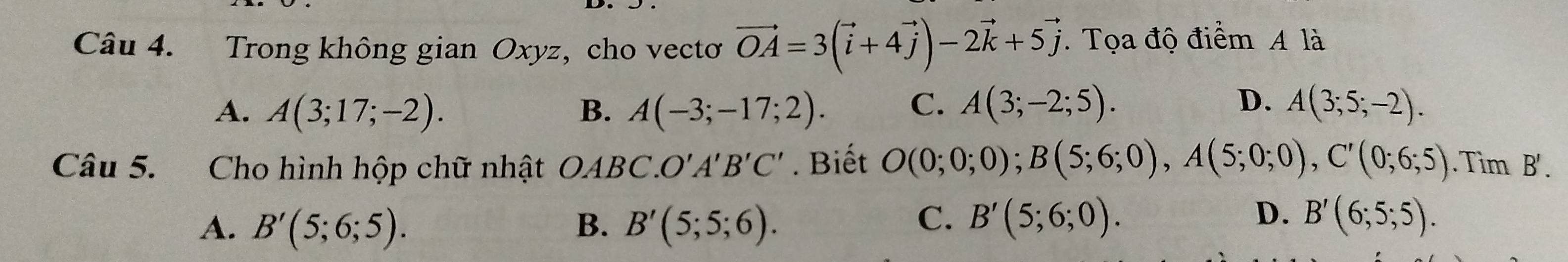 Trong không gian Oxyz, cho vectơ vector OA=3(vector i+4vector j)-2vector k+5vector j. Tọa độ điểm A là
D.
A. A(3;17;-2). B. A(-3;-17;2). C. A(3;-2;5). A(3;5;-2). 
Câu 5. Cho hình hộp chữ nhật OABC. O'A'B'C'. Biết O(0;0;0); B(5;6;0), A(5;0;0), C'(0;6;5). Tìm B'.
C.
D.
A. B'(5;6;5). B. B'(5;5;6). B'(5;6;0). B'(6;5;5).