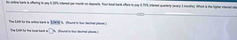 An online bank is offering to pay 0.25% interest per month on deposits. Your local bank offers to pay 0.75% interest quarterly (every 3 months). Which is the higher interest rata 
The EAR for the online bank is 3.0416 %. (Round to four decimal places.) 
The EAR for the local bank is □ %. (Round to four decimal places.)